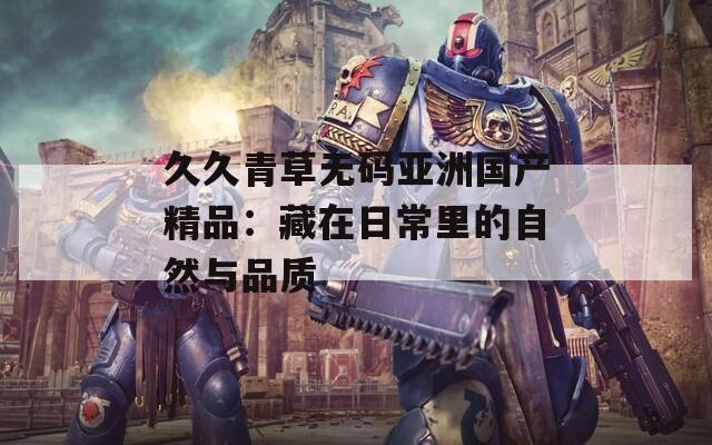 久久青草无码亚洲国产精品：藏在日常里的自然与品质