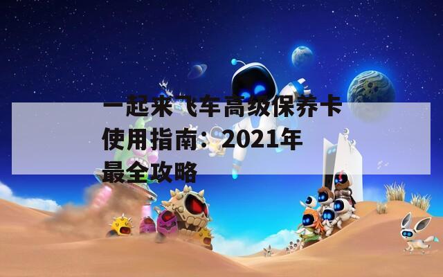 一起来飞车高级保养卡使用指南：2021年最全攻略