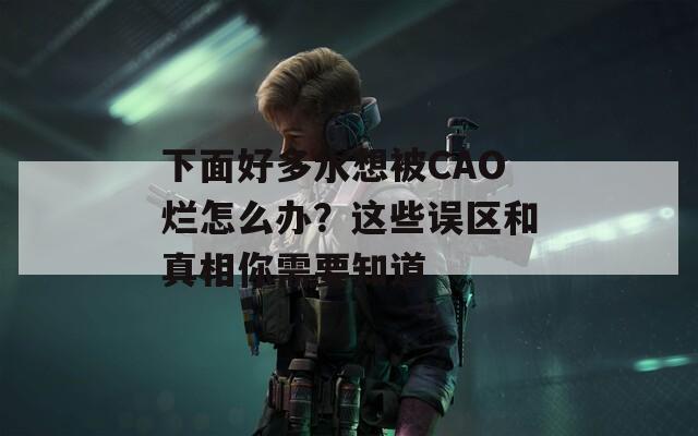 下面好多水想被CAO烂怎么办？这些误区和真相你需要知道