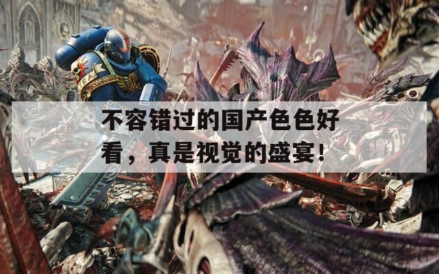 不容错过的国产色色好看，真是视觉的盛宴！