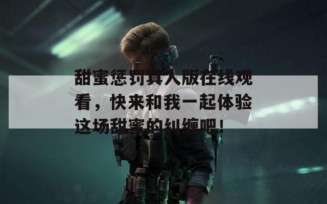 甜蜜惩罚真人版在线观看，快来和我一起体验这场甜蜜的纠缠吧！
